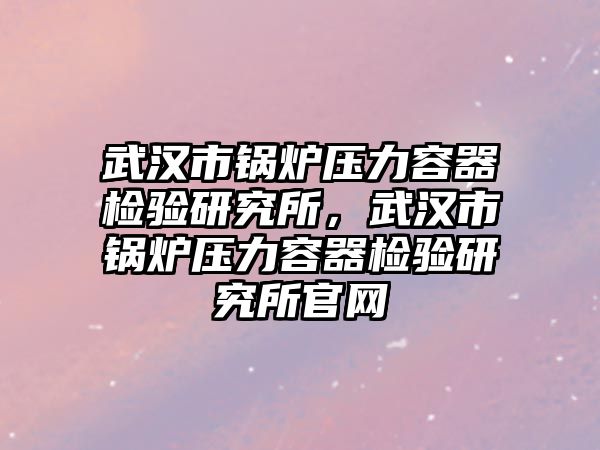 武漢市鍋爐壓力容器檢驗研究所，武漢市鍋爐壓力容器檢驗研究所官網(wǎng)