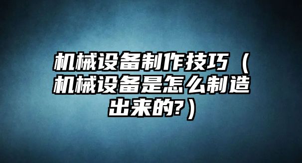 機(jī)械設(shè)備制作技巧（機(jī)械設(shè)備是怎么制造出來(lái)的?）