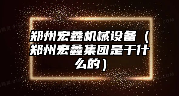 鄭州宏鑫機械設(shè)備（鄭州宏鑫集團是干什么的）