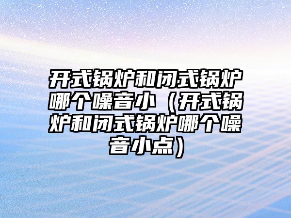 開式鍋爐和閉式鍋爐哪個噪音?。ㄩ_式鍋爐和閉式鍋爐哪個噪音小點）