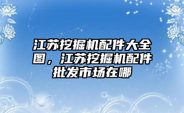 江蘇挖掘機(jī)配件大全圖，江蘇挖掘機(jī)配件批發(fā)市場(chǎng)在哪