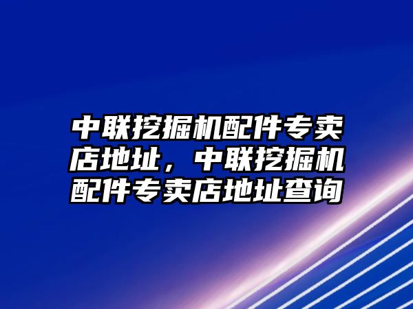 中聯(lián)挖掘機配件專賣店地址，中聯(lián)挖掘機配件專賣店地址查詢