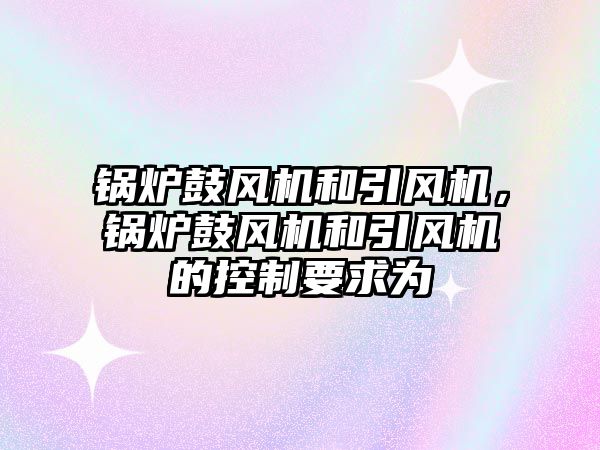 鍋爐鼓風機和引風機，鍋爐鼓風機和引風機的控制要求為