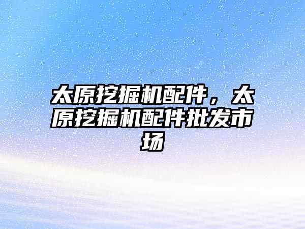 太原挖掘機配件，太原挖掘機配件批發(fā)市場