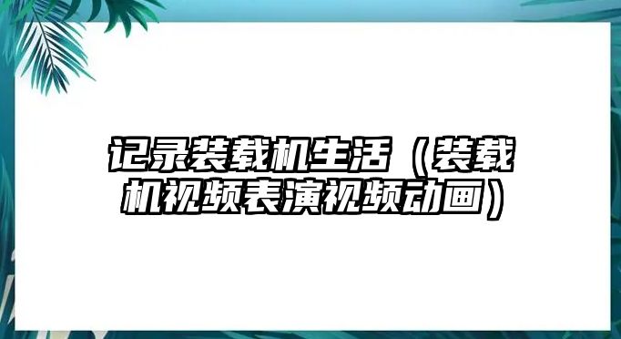 記錄裝載機(jī)生活（裝載機(jī)視頻表演視頻動(dòng)畫）