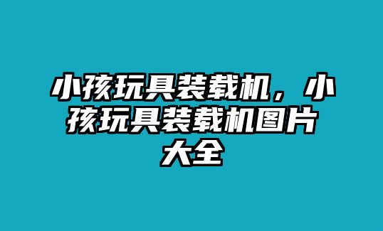 小孩玩具裝載機(jī)，小孩玩具裝載機(jī)圖片大全