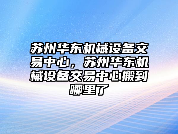 蘇州華東機(jī)械設(shè)備交易中心，蘇州華東機(jī)械設(shè)備交易中心搬到哪里了