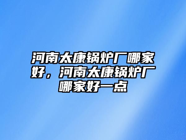 河南太康鍋爐廠哪家好，河南太康鍋爐廠哪家好一點