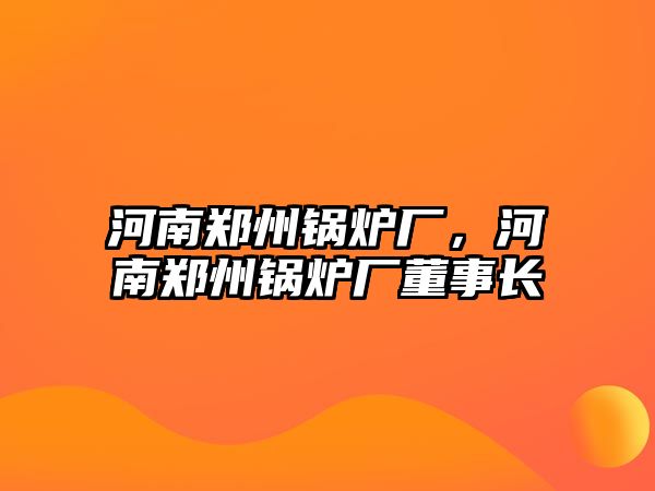 河南鄭州鍋爐廠，河南鄭州鍋爐廠董事長(zhǎng)