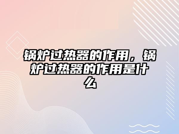 鍋爐過熱器的作用，鍋爐過熱器的作用是什么