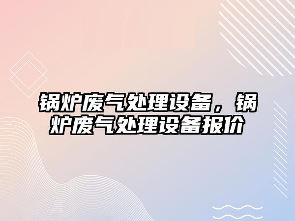 鍋爐廢氣處理設(shè)備，鍋爐廢氣處理設(shè)備報(bào)價(jià)