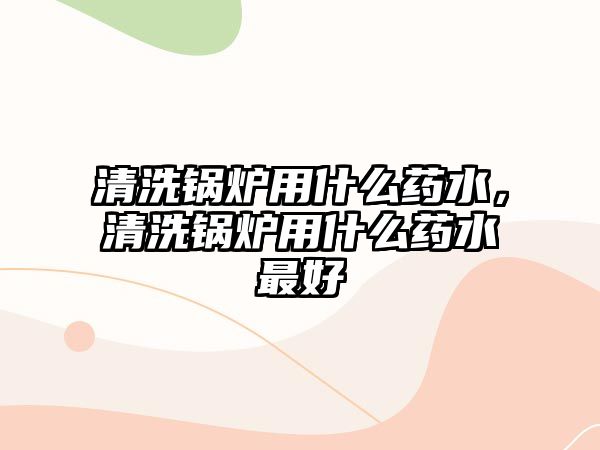 清洗鍋爐用什么藥水，清洗鍋爐用什么藥水最好