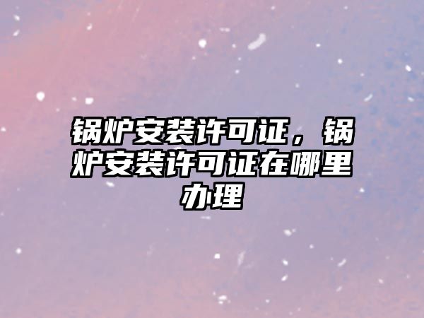 鍋爐安裝許可證，鍋爐安裝許可證在哪里辦理