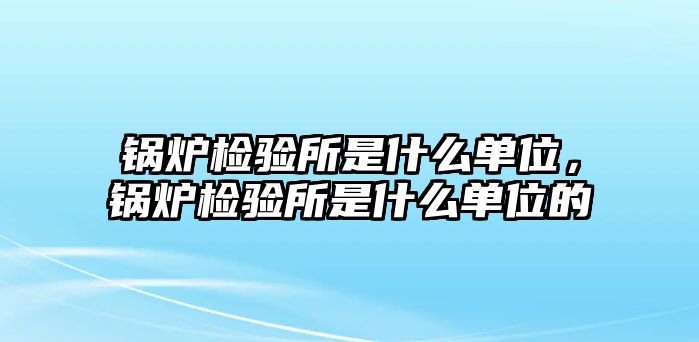 鍋爐檢驗(yàn)所是什么單位，鍋爐檢驗(yàn)所是什么單位的