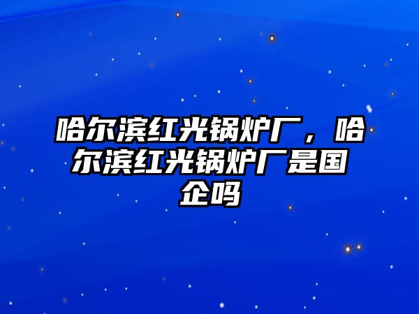 哈爾濱紅光鍋爐廠，哈爾濱紅光鍋爐廠是國(guó)企嗎