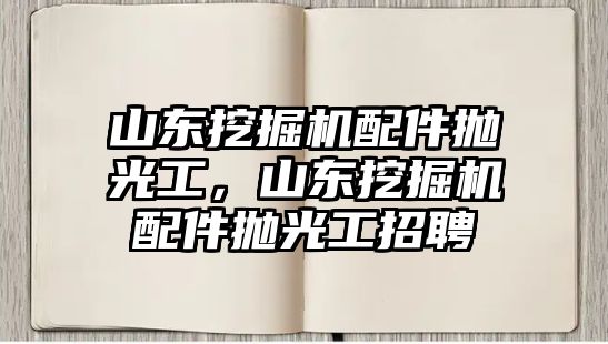 山東挖掘機配件拋光工，山東挖掘機配件拋光工招聘