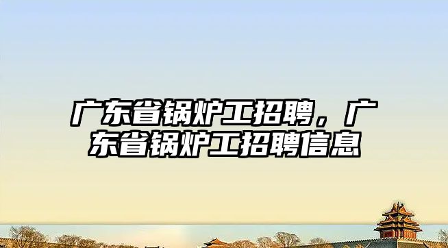 廣東省鍋爐工招聘，廣東省鍋爐工招聘信息