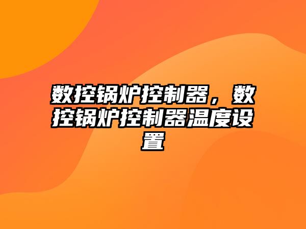 數(shù)控鍋爐控制器，數(shù)控鍋爐控制器溫度設(shè)置