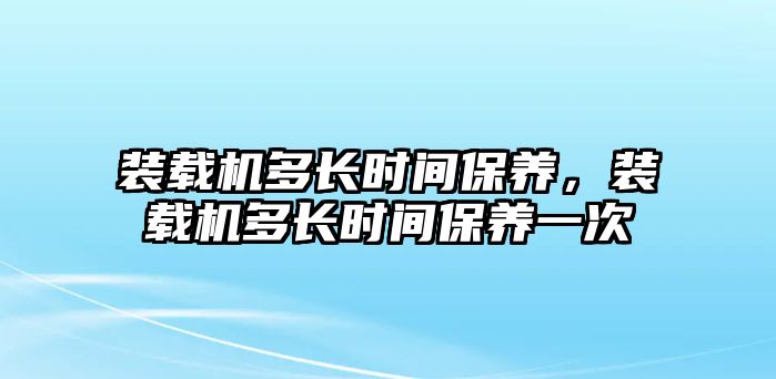 裝載機(jī)多長時(shí)間保養(yǎng)，裝載機(jī)多長時(shí)間保養(yǎng)一次