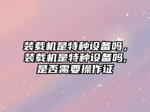 裝載機是特種設(shè)備嗎，裝載機是特種設(shè)備嗎,是否需要操作證