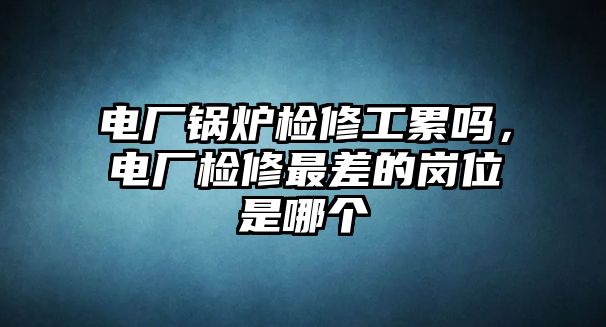 電廠鍋爐檢修工累嗎，電廠檢修最差的崗位是哪個