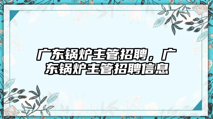 廣東鍋爐主管招聘，廣東鍋爐主管招聘信息