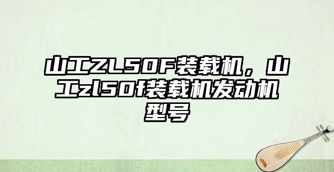 山工ZL50F裝載機，山工zl50f裝載機發(fā)動機型號