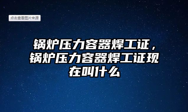 鍋爐壓力容器焊工證，鍋爐壓力容器焊工證現(xiàn)在叫什么