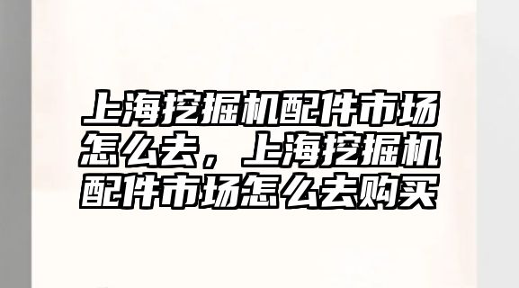 上海挖掘機配件市場怎么去，上海挖掘機配件市場怎么去購買