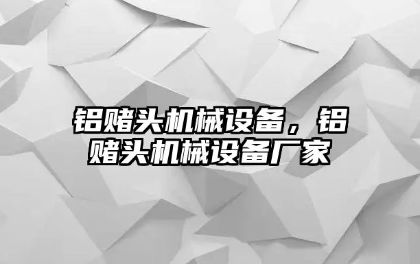 鋁賭頭機(jī)械設(shè)備，鋁賭頭機(jī)械設(shè)備廠家