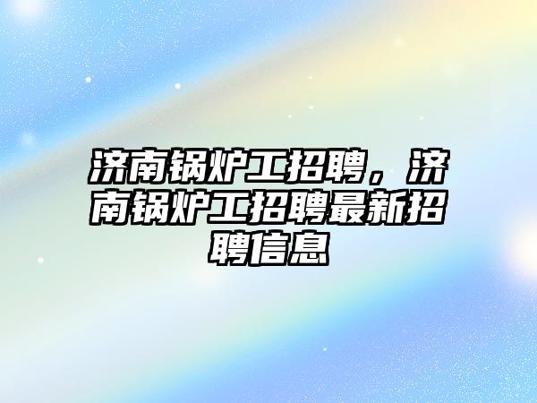 濟南鍋爐工招聘，濟南鍋爐工招聘最新招聘信息