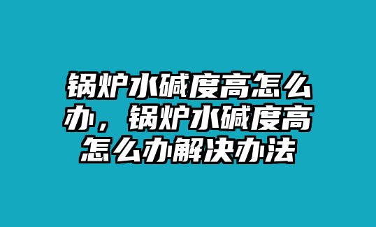 鍋爐水堿度高怎么辦，鍋爐水堿度高怎么辦解決辦法