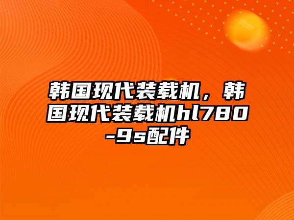 韓國現(xiàn)代裝載機，韓國現(xiàn)代裝載機hl780-9s配件