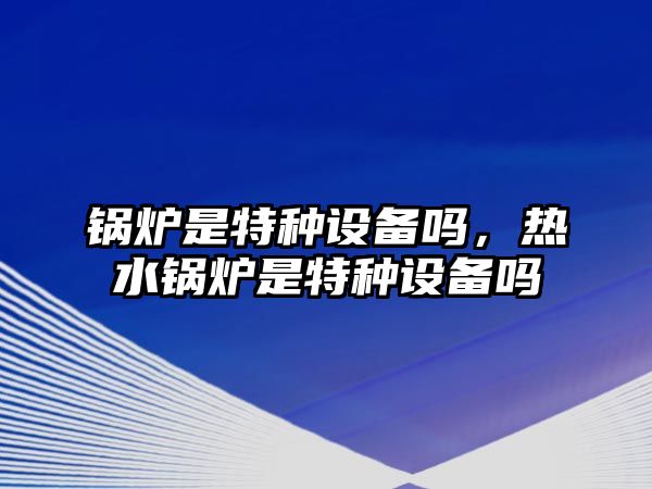 鍋爐是特種設備嗎，熱水鍋爐是特種設備嗎