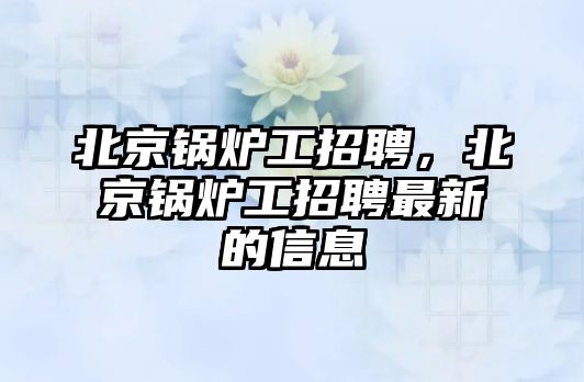 北京鍋爐工招聘，北京鍋爐工招聘最新的信息