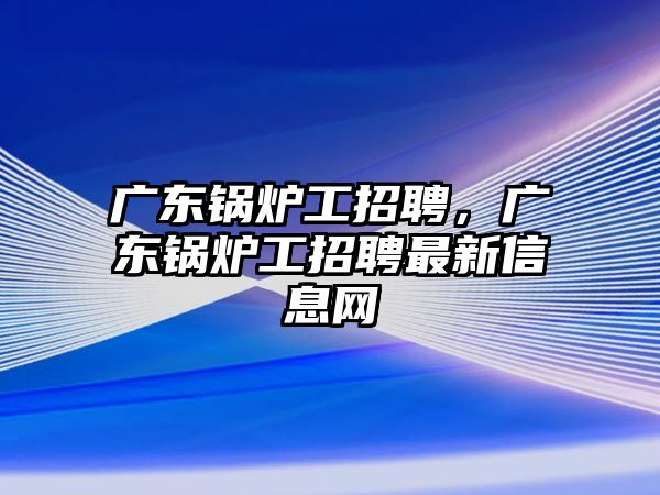 廣東鍋爐工招聘，廣東鍋爐工招聘最新信息網(wǎng)