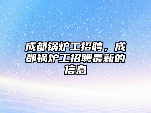 成都鍋爐工招聘，成都鍋爐工招聘最新的信息