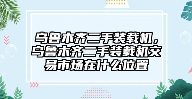 烏魯木齊二手裝載機，烏魯木齊二手裝載機交易市場在什么位置