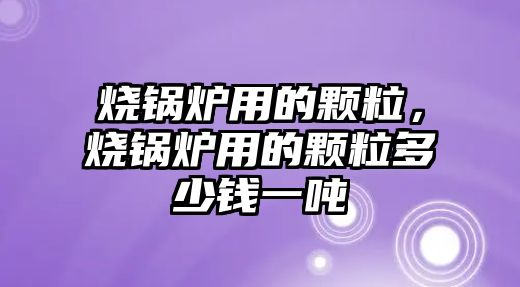 燒鍋爐用的顆粒，燒鍋爐用的顆粒多少錢一噸