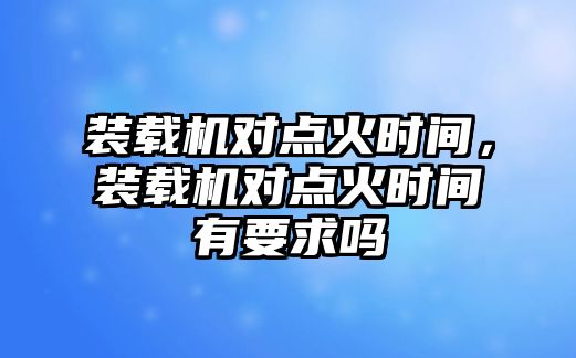 裝載機(jī)對點(diǎn)火時間，裝載機(jī)對點(diǎn)火時間有要求嗎