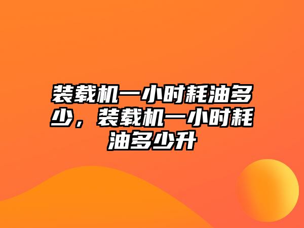 裝載機一小時耗油多少，裝載機一小時耗油多少升