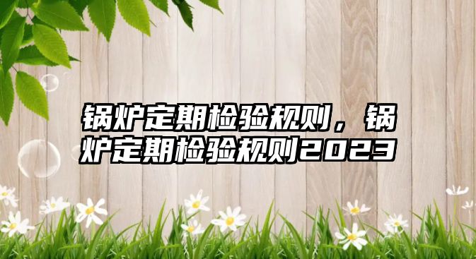 鍋爐定期檢驗(yàn)規(guī)則，鍋爐定期檢驗(yàn)規(guī)則2023