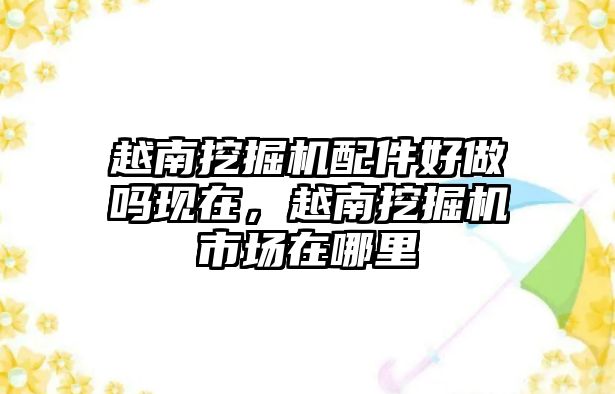 越南挖掘機(jī)配件好做嗎現(xiàn)在，越南挖掘機(jī)市場在哪里