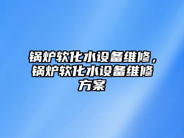 鍋爐軟化水設(shè)備維修，鍋爐軟化水設(shè)備維修方案