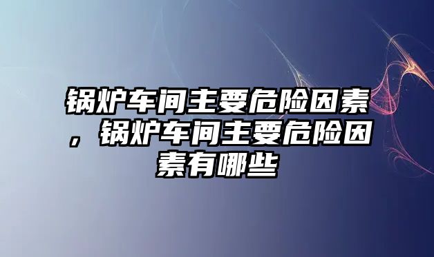 鍋爐車間主要危險因素，鍋爐車間主要危險因素有哪些