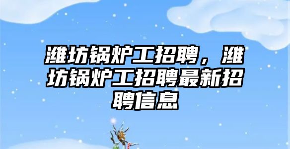 濰坊鍋爐工招聘，濰坊鍋爐工招聘最新招聘信息