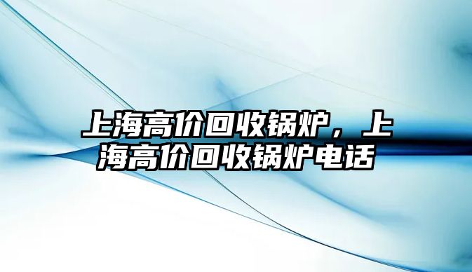 上海高價(jià)回收鍋爐，上海高價(jià)回收鍋爐電話