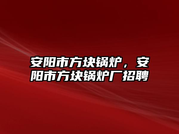 安陽市方塊鍋爐，安陽市方塊鍋爐廠招聘