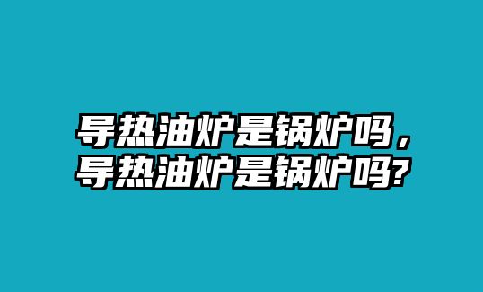 導(dǎo)熱油爐是鍋爐嗎，導(dǎo)熱油爐是鍋爐嗎?