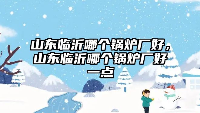 山東臨沂哪個鍋爐廠好，山東臨沂哪個鍋爐廠好一點